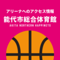 ［アリーナ］秋田ノーザンハピネッツのホーム「能代市総合体育館」へのアクセス情報